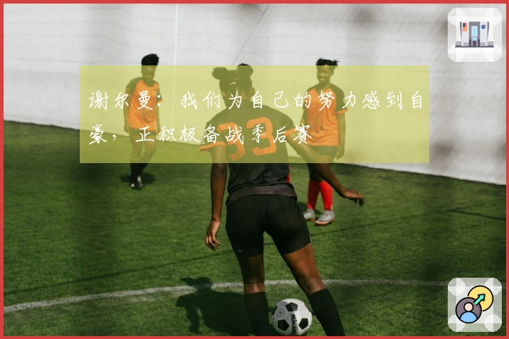 谢尔曼：我们为自己的努力感到自豪，正积极备战季后赛