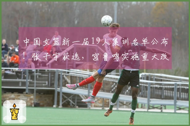 中国女篮新一届19人集训名单公布！张子宇获选，宫鲁鸣实施重大改革