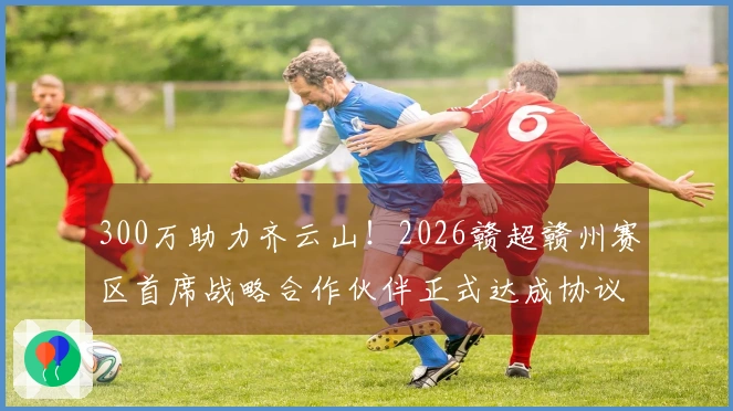 300万助力齐云山！2026赣超赣州赛区首席战略合作伙伴正式达成协议