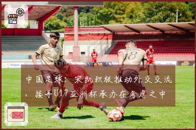 中国足球：宋凯积极推动外交交流，接手U17亚洲杯承办在考虑之中