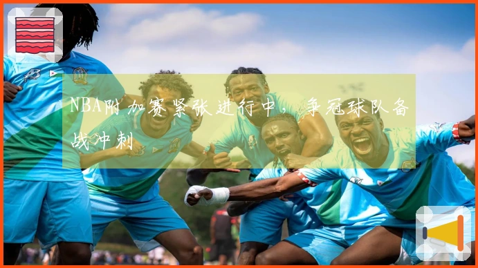 NBA附加赛紧张进行中，争冠球队备战冲刺