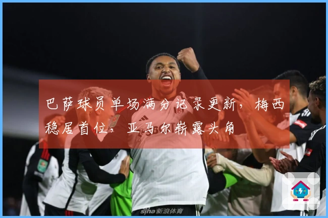 巴萨球员单场满分记录更新，梅西稳居首位，亚马尔崭露头角