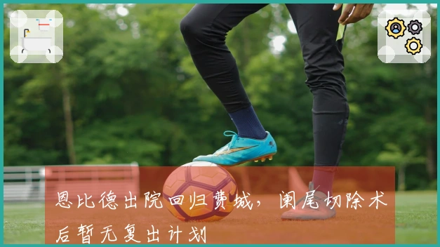 恩比德出院回归费城，阑尾切除术后暂无复出计划