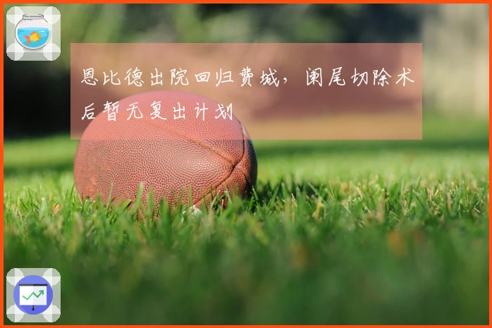 恩比德出院回归费城，阑尾切除术后暂无复出计划