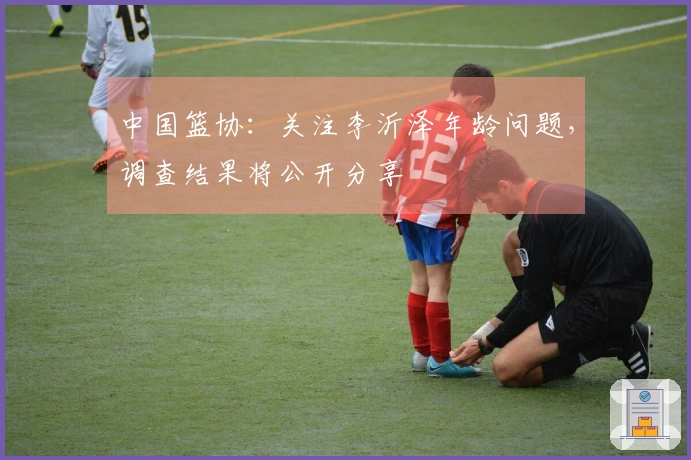 中国篮协：关注李沂泽年龄问题，调查结果将公开分享
