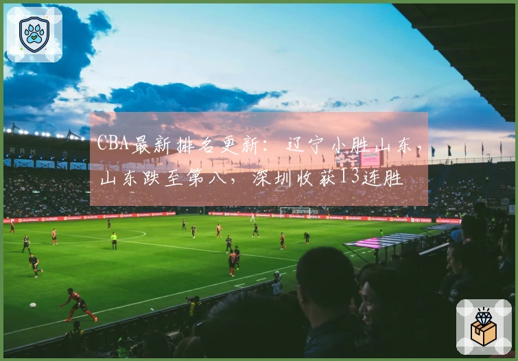 CBA最新排名更新：辽宁小胜山东，山东跌至第八，深圳收获13连胜