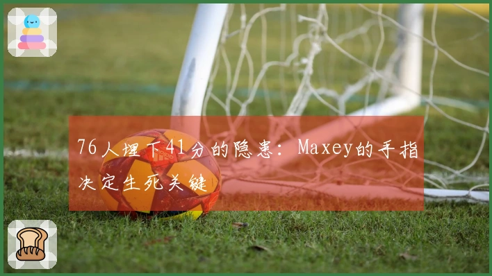 76人埋下41分的隐患：Maxey的手指决定生死关键