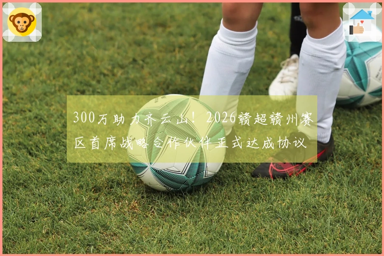 300万助力齐云山！2026赣超赣州赛区首席战略合作伙伴正式达成协议