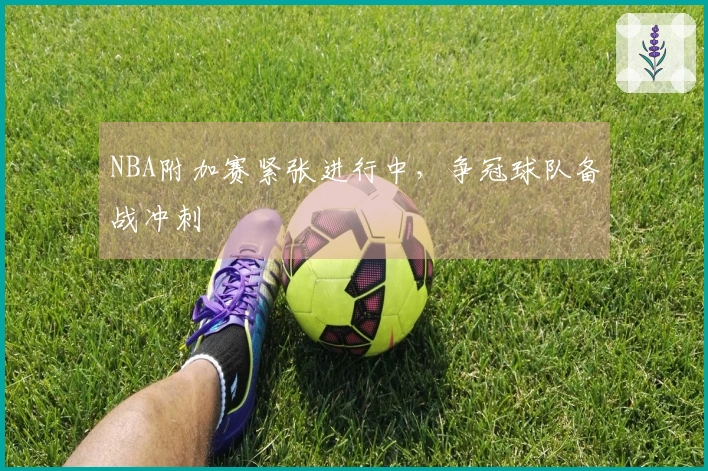 NBA附加赛紧张进行中,争冠球队备战冲刺
