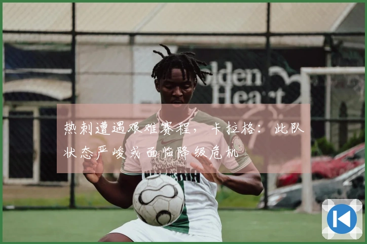 热刺遭遇艰难赛程，卡拉格：此队状态严峻或面临降级危机