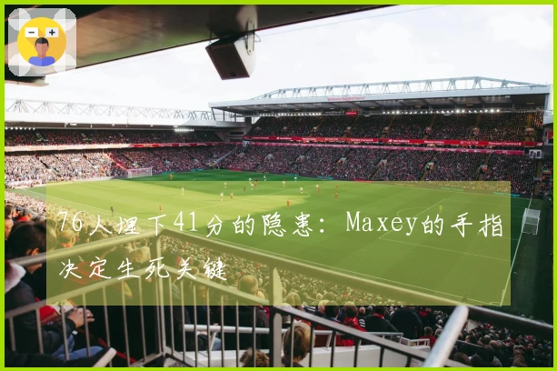 76人埋下41分的隐患：Maxey的手指决定生死关键