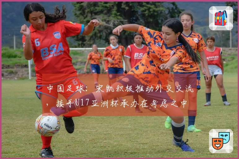 中国足球：宋凯积极推动外交交流，接手U17亚洲杯承办在考虑之中