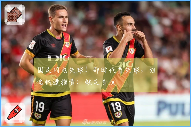 国足闪电失球！邵时代首失球，刘浩帆遭指责：缺乏专注